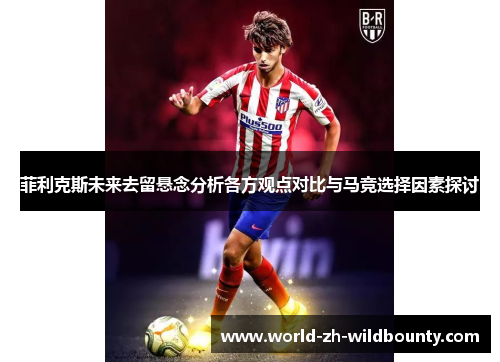 菲利克斯未来去留悬念分析各方观点对比与马竞选择因素探讨 菲利克斯未来去留悬念分析各方观点对比与马竞选择因素探讨