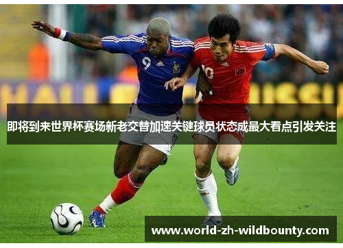 即将到来世界杯赛场新老交替加速关键球员状态成最大看点引发关注