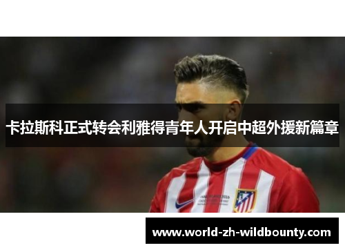 卡拉斯科正式转会利雅得青年人开启中超外援新篇章