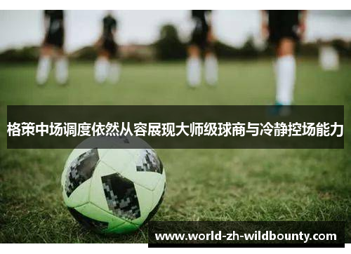 格策中场调度依然从容展现大师级球商与冷静控场能力 格策中场调度依然从容展现大师级球商与冷静控场能力