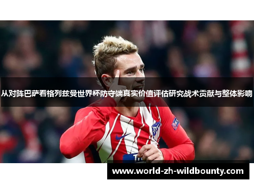 从对阵巴萨看格列兹曼世界杯防守端真实价值评估研究战术贡献与整体影响 从对阵巴萨看格列兹曼世界杯防守端真实价值评估研究战术贡献与整体影响