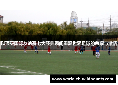以顶级国际友谊赛七大经典瞬间重温世界足球的荣耀与激情 以顶级国际友谊赛七大经典瞬间重温世界足球的荣耀与激情